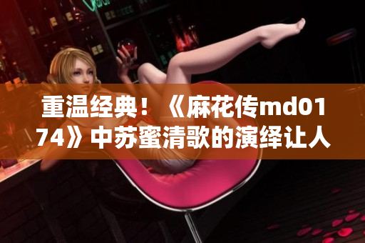 重温经典！《麻花传md0174》中苏蜜清歌的演绎让人陶醉