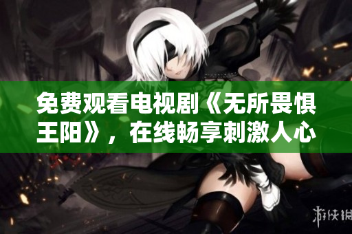 免费观看电视剧《无所畏惧王阳》，在线畅享刺激人心的剧情