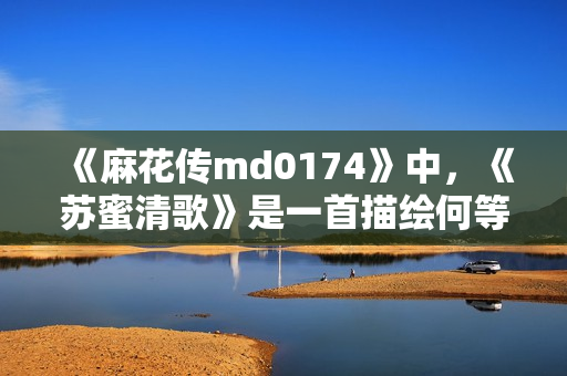《麻花传md0174》中，《苏蜜清歌》是一首描绘何等故事？