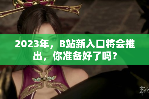 2023年，B站新入口将会推出，你准备好了吗？