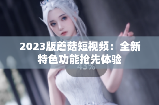 2023版蘑菇短视频：全新特色功能抢先体验