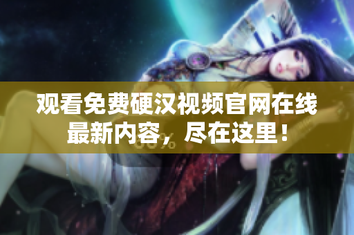 观看免费硬汉视频官网在线最新内容，尽在这里！