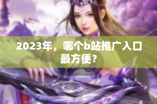 2023年，哪个b站推广入口最方便？
