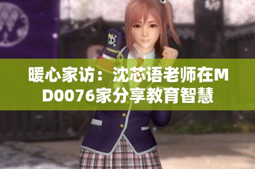 暖心家访：沈芯语老师在MD0076家分享教育智慧