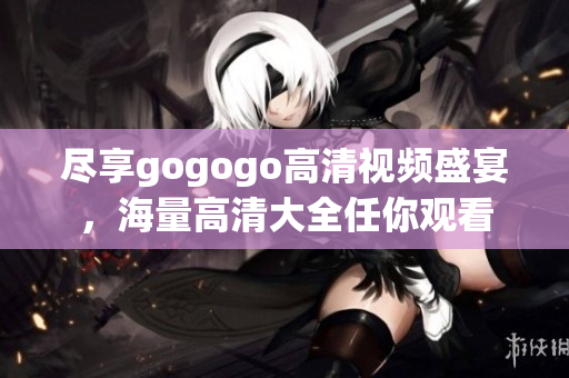 尽享gogogo高清视频盛宴，海量高清大全任你观看