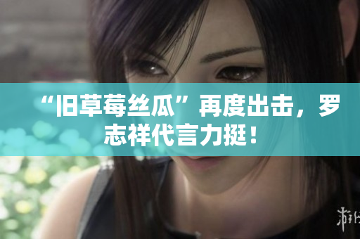“旧草莓丝瓜”再度出击，罗志祥代言力挺！