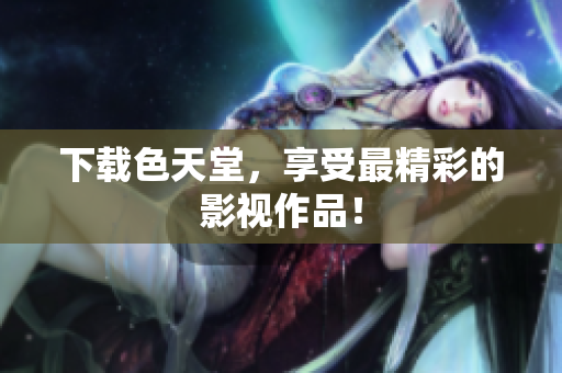 下载色天堂，享受最精彩的影视作品！