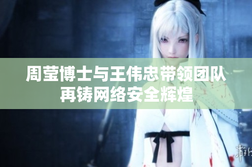 周莹博士与王伟忠带领团队再铸网络安全辉煌