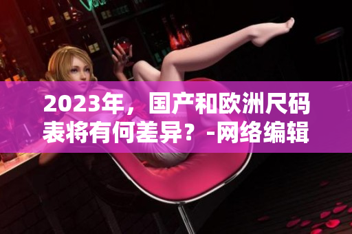 2023年，国产和欧洲尺码表将有何差异？-网络编辑