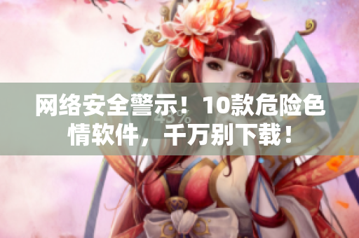 网络安全警示！10款危险色情软件，千万别下载！