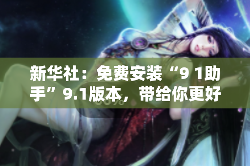 新华社：免费安装“9 1助手”9.1版本，带给你更好上网体验