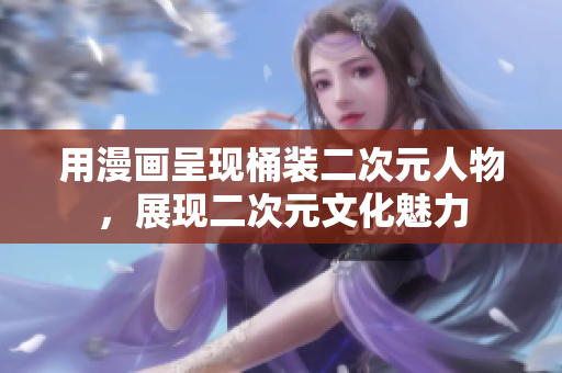 用漫画呈现桶装二次元人物，展现二次元文化魅力