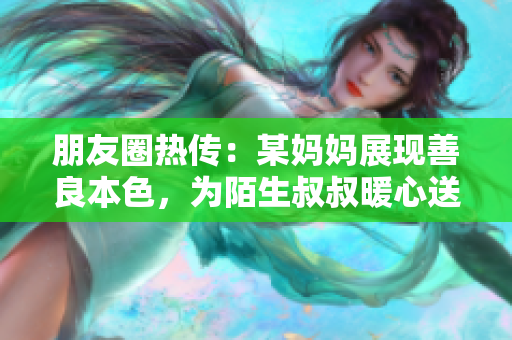 朋友圈热传：某妈妈展现善良本色，为陌生叔叔暖心送餐！