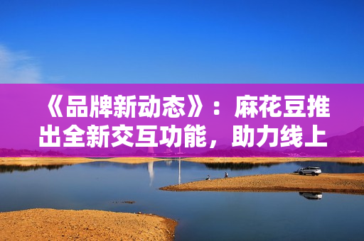 《品牌新动态》：麻花豆推出全新交互功能，助力线上课堂更高效