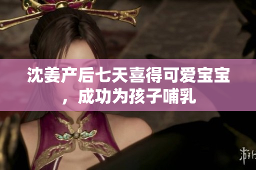沈姜产后七天喜得可爱宝宝，成功为孩子哺乳