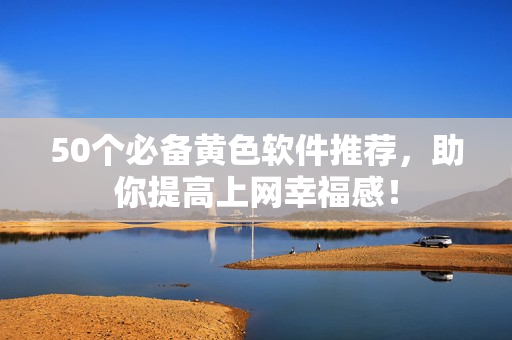 50个必备黄色软件推荐，助你提高上网幸福感！
