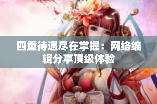 四重待遇尽在掌握：网络编辑分享顶级体验
