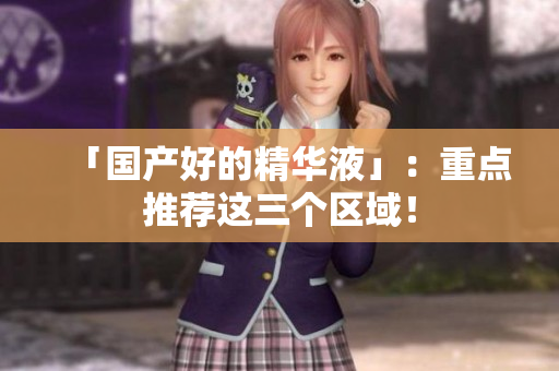 「国产好的精华液」：重点推荐这三个区域！