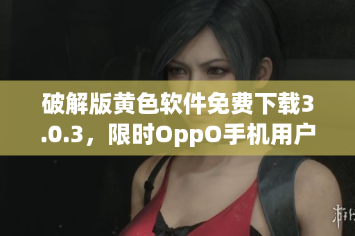 破解版黄色软件免费下载3.0.3，限时OppO手机用户专享！