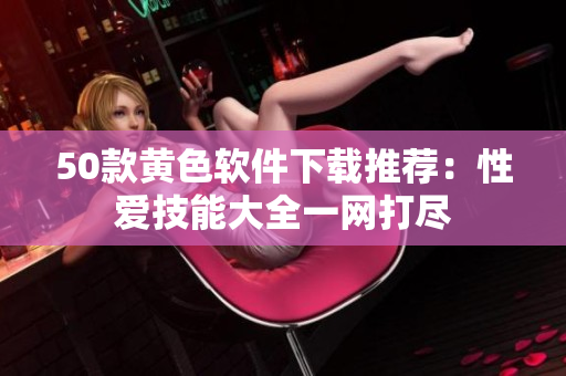 50款黄色软件下载推荐：性爱技能大全一网打尽