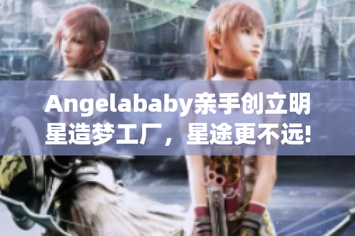 Angelababy亲手创立明星造梦工厂，星途更不远!