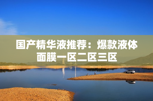 国产精华液推荐：爆款液体面膜一区二区三区