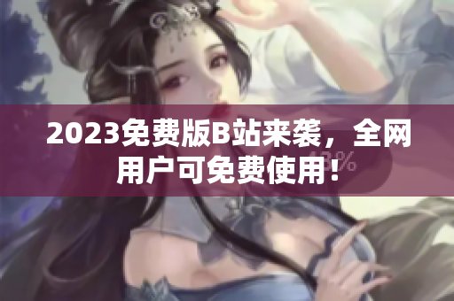 2023免费版B站来袭，全网用户可免费使用！