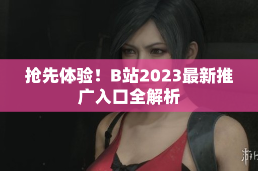 抢先体验！B站2023最新推广入口全解析