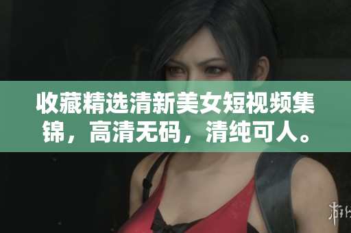 收藏精选清新美女短视频集锦，高清无码，清纯可人。