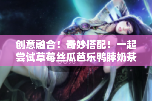 创意融合！奇妙搭配！一起尝试草莓丝瓜芭乐鸭脖奶茶！
