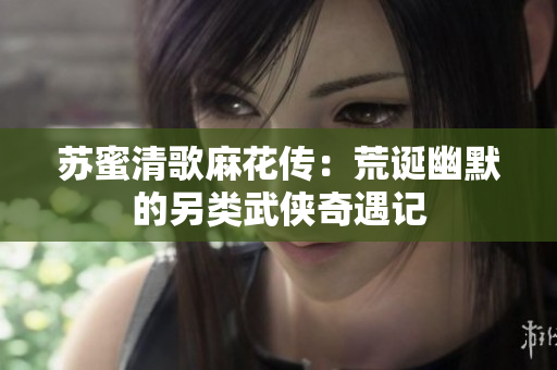 苏蜜清歌麻花传：荒诞幽默的另类武侠奇遇记