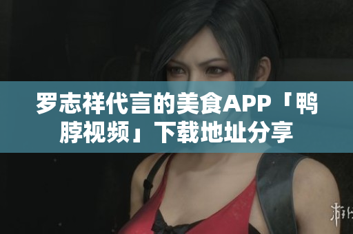 罗志祥代言的美食APP「鸭脖视频」下载地址分享
