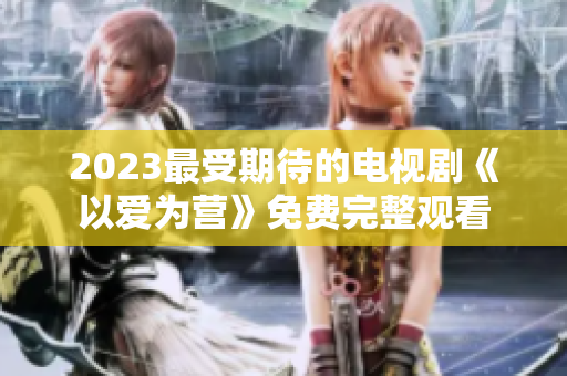 2023最受期待的电视剧《以爱为营》免费完整观看