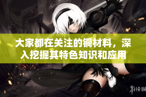 大家都在关注的铜材料，深入挖掘其特色知识和应用
