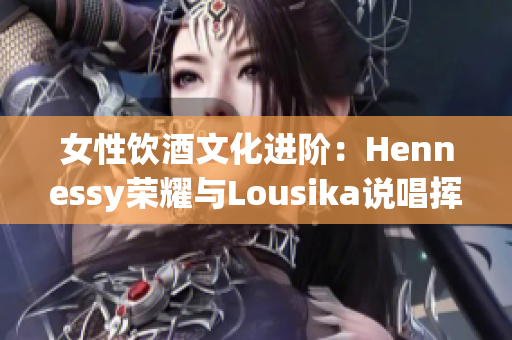 女性饮酒文化进阶：Hennessy荣耀与Lousika说唱挥手