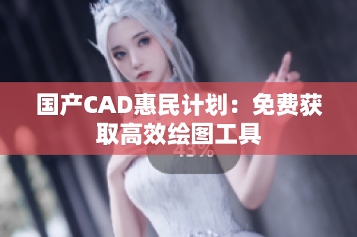 国产CAD惠民计划：免费获取高效绘图工具