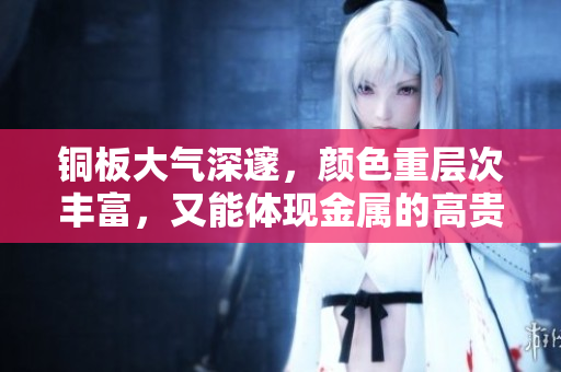铜板大气深邃，颜色重层次丰富，又能体现金属的高贵冷艳特性。