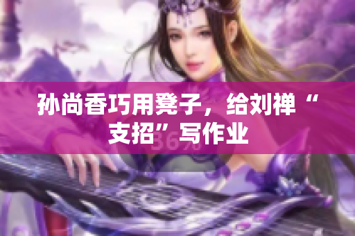 孙尚香巧用凳子，给刘禅“支招”写作业