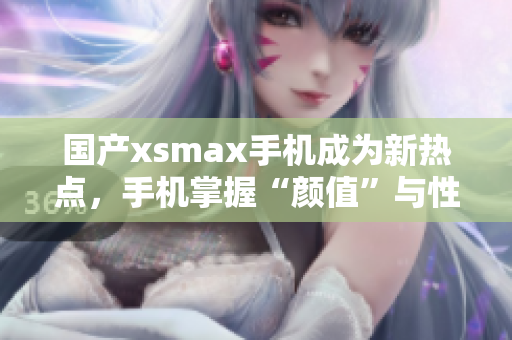 国产xsmax手机成为新热点，手机掌握“颜值”与性能！