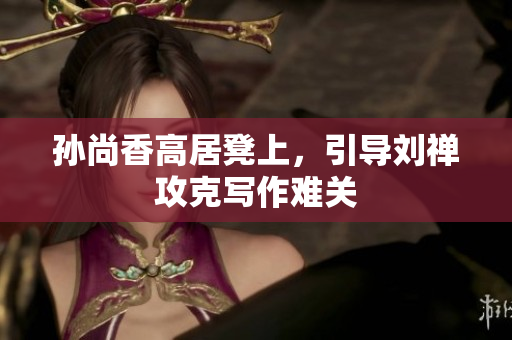 孙尚香高居凳上，引导刘禅攻克写作难关