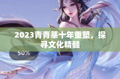 2023青青莘十年重塑，探寻文化精髓