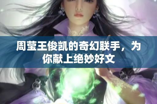 周莹王俊凯的奇幻联手，为你献上绝妙好文