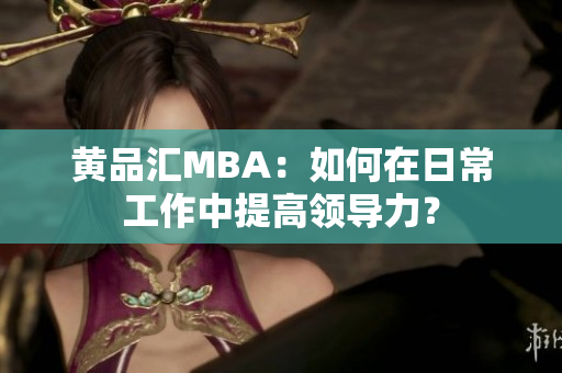 黄品汇MBA：如何在日常工作中提高领导力？