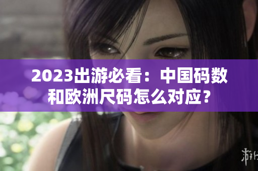 2023出游必看：中国码数和欧洲尺码怎么对应？