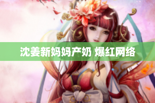 沈姜新妈妈产奶 爆红网络