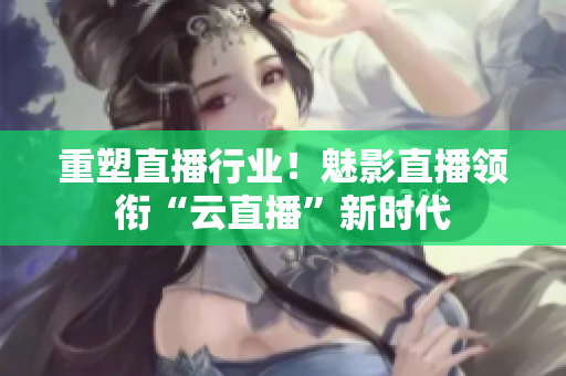 重塑直播行业！魅影直播领衔“云直播”新时代