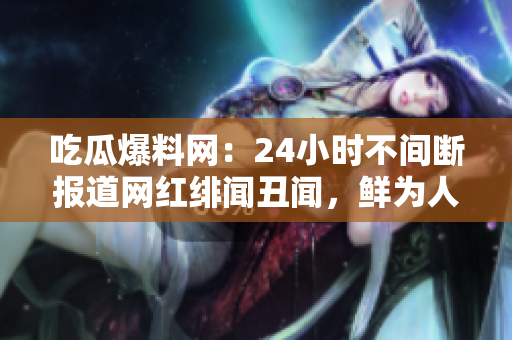 吃瓜爆料网：24小时不间断报道网红绯闻丑闻，鲜为人知背后的故事
