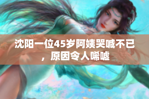 沈阳一位45岁阿姨哭喊不已，原因令人唏嘘