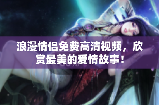 浪漫情侣免费高清视频，欣赏最美的爱情故事！