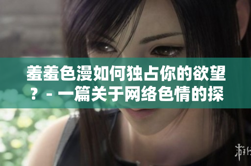 羞羞色漫如何独占你的欲望？- 一篇关于网络色情的探讨